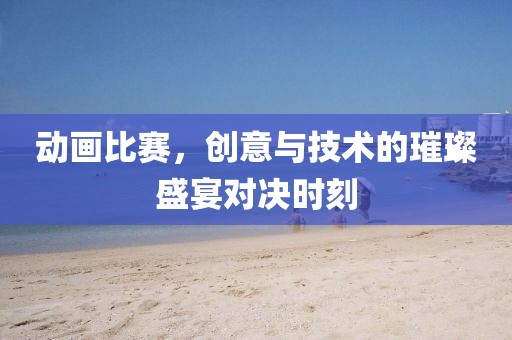 動畫比賽，創(chuàng)意與技術的璀璨盛宴對決時刻
