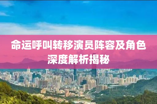 命運呼叫轉移演員陣容及角色深度解析揭秘