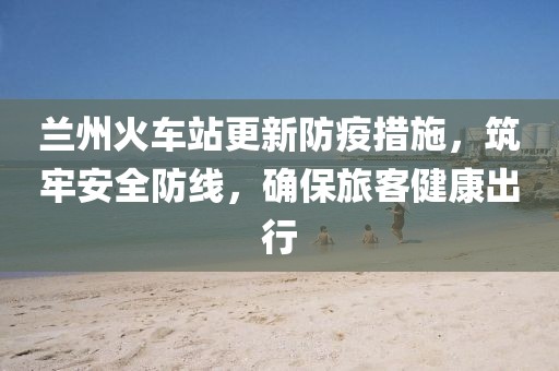 蘭州火車站更新防疫措施，筑牢安全防線，確保旅客健康出行