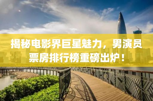 揭秘電影界巨星魅力，男演員票房排行榜重磅出爐！