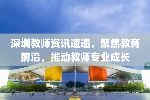 深圳教師資訊速遞，聚焦教育前沿，推動教師專業(yè)成長