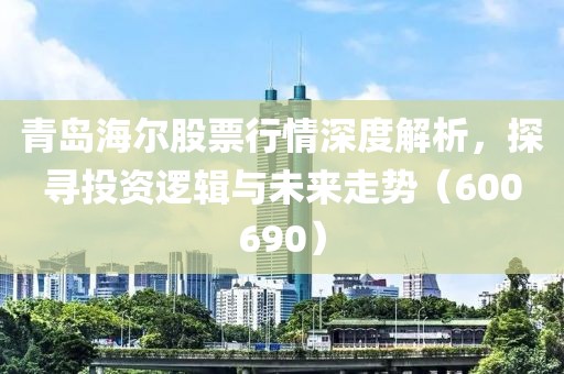 青島海爾股票行情深度解析，探尋投資邏輯與未來走勢（600690）