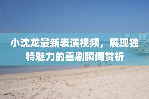 小沈龍最新表演視頻，展現(xiàn)獨(dú)特魅力的喜劇瞬間賞析