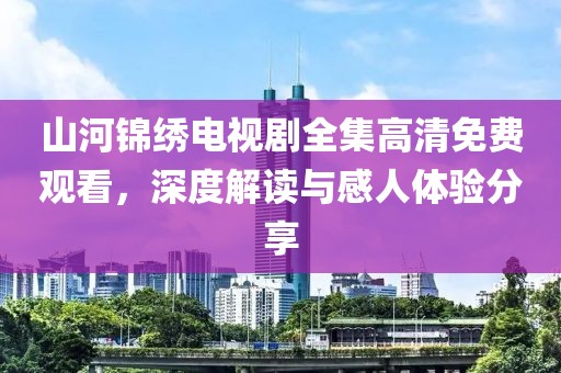 山河錦繡電視劇全集高清免費(fèi)觀看，深度解讀與感人體驗(yàn)分享