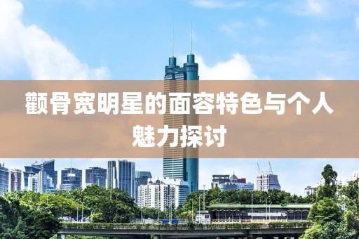顴骨寬明星的面容特色與個(gè)人魅力探討