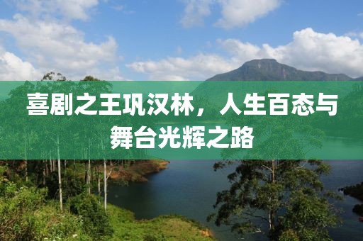 喜劇之王鞏漢林，人生百態(tài)與舞臺光輝之路