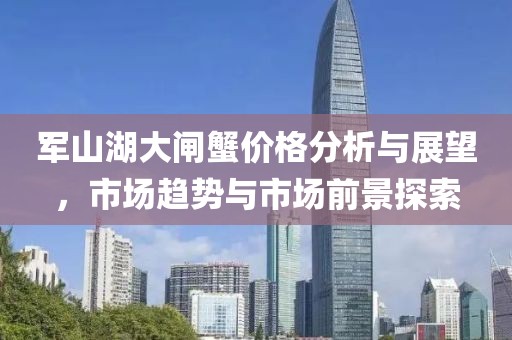 軍山湖大閘蟹價(jià)格分析與展望，市場(chǎng)趨勢(shì)與市場(chǎng)前景探索