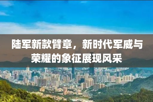 陸軍新款臂章，新時(shí)代軍威與榮耀的象征展現(xiàn)風(fēng)采