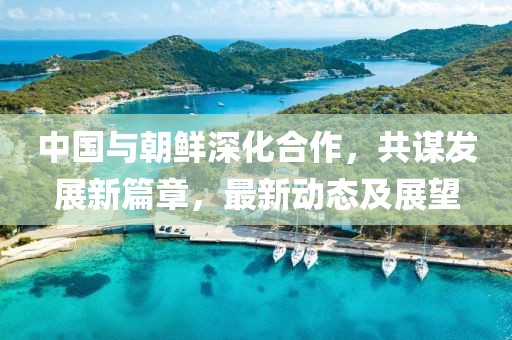 中國與朝鮮深化合作，共謀發(fā)展新篇章，最新動(dòng)態(tài)及展望