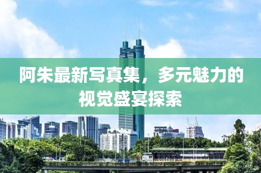 阿朱最新寫真集，多元魅力的視覺盛宴探索
