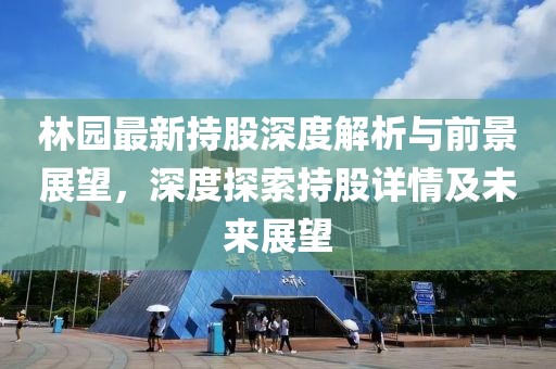 林園最新持股深度解析與前景展望，深度探索持股詳情及未來展望