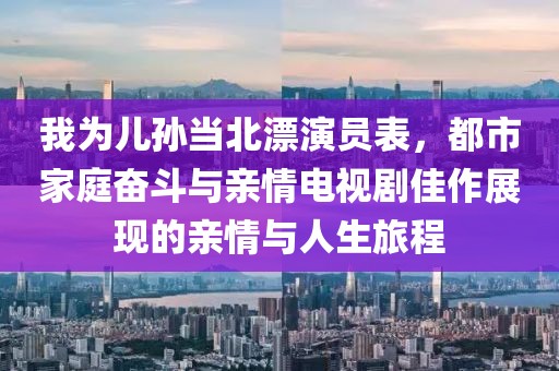 我為兒孫當(dāng)北漂演員表，都市家庭奮斗與親情電視劇佳作展現(xiàn)的親情與人生旅程