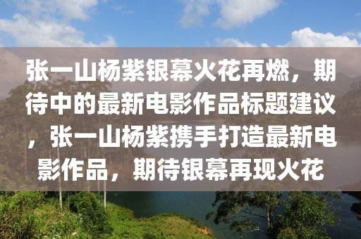 張一山楊紫銀幕火花再燃，期待中的最新電影作品標(biāo)題建議，張一山楊紫攜手打造最新電影作品，期待銀幕再現(xiàn)火花