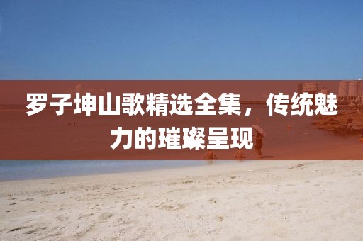 羅子坤山歌精選全集，傳統(tǒng)魅力的璀璨呈現(xiàn)