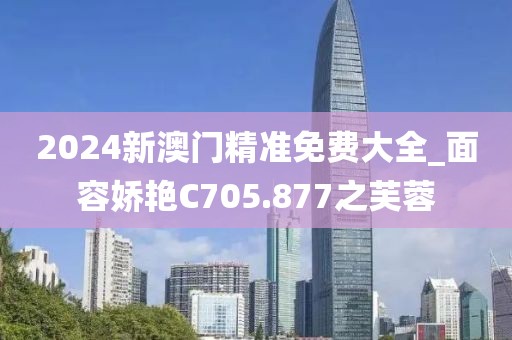2024新澳門精準(zhǔn)免費(fèi)大全_面容嬌艷C705.877之芙蓉