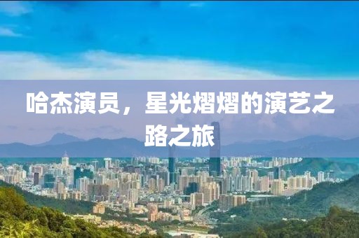 哈杰演員，星光熠熠的演藝之路之旅