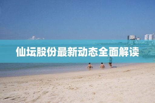 仙壇股份最新動態(tài)全面解讀
