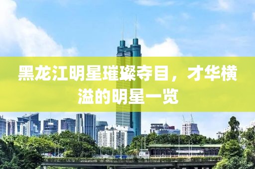 黑龍江明星璀璨奪目，才華橫溢的明星一覽