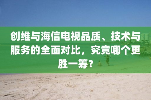 創(chuàng)維與海信電視品質(zhì)、技術(shù)與服務(wù)的全面對比，究竟哪個更勝一籌？