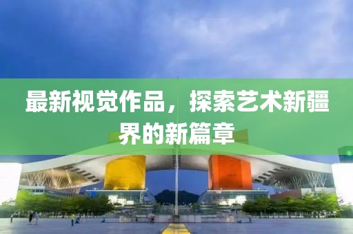最新視覺作品，探索藝術(shù)新疆界的新篇章