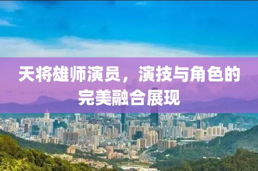 天將雄師演員，演技與角色的完美融合展現(xiàn)