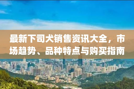 最新下司犬銷售資訊大全，市場(chǎng)趨勢(shì)、品種特點(diǎn)與購(gòu)買指南