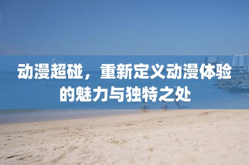 動漫超碰，重新定義動漫體驗的魅力與獨特之處