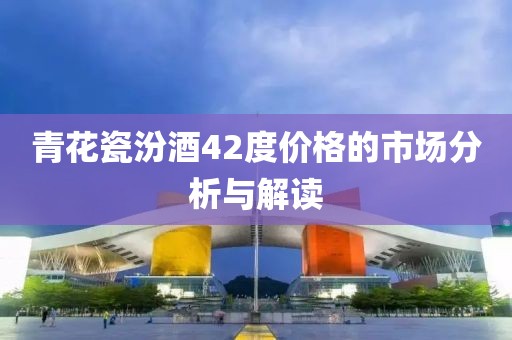 青花瓷汾酒42度價格的市場分析與解讀