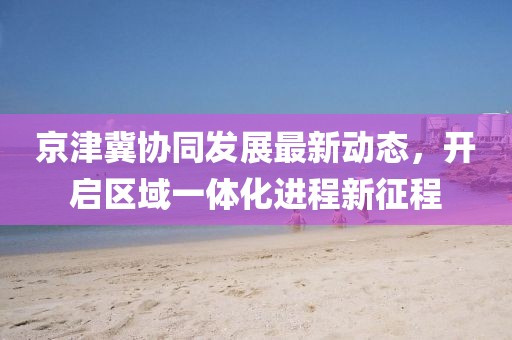 京津冀協(xié)同發(fā)展最新動態(tài)，開啟區(qū)域一體化進(jìn)程新征程