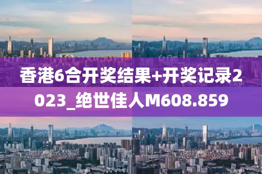 香港6合開獎(jiǎng)結(jié)果+開獎(jiǎng)記錄2023_絕世佳人M608.859