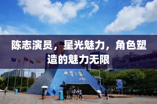 陳志演員，星光魅力，角色塑造的魅力無限