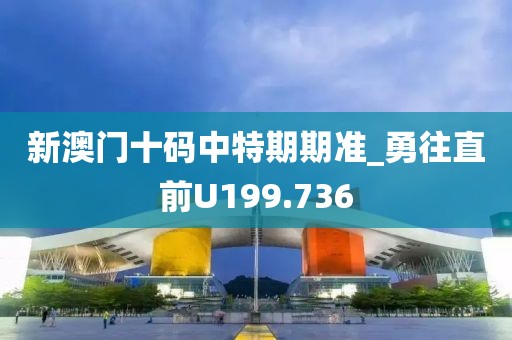 新澳門十碼中特期期準(zhǔn)_勇往直前U199.736