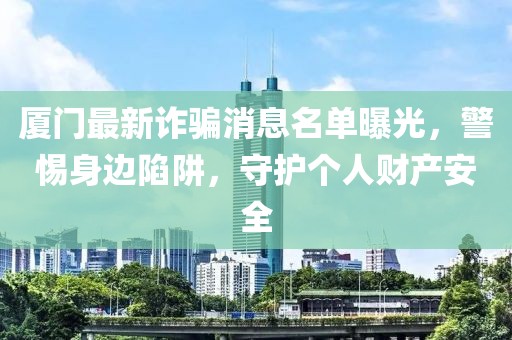 廈門最新詐騙消息名單曝光，警惕身邊陷阱，守護(hù)個(gè)人財(cái)產(chǎn)安全