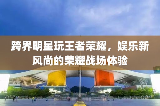 跨界明星玩王者榮耀，娛樂新風尚的榮耀戰(zhàn)場體驗