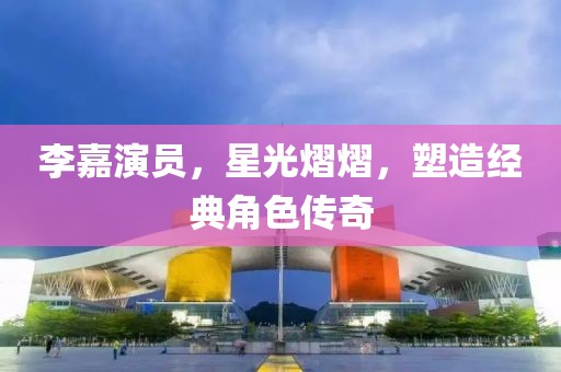 李嘉演員，星光熠熠，塑造經(jīng)典角色傳奇