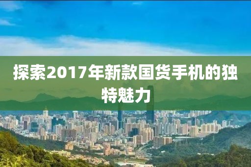 探索2017年新款國貨手機(jī)的獨(dú)特魅力