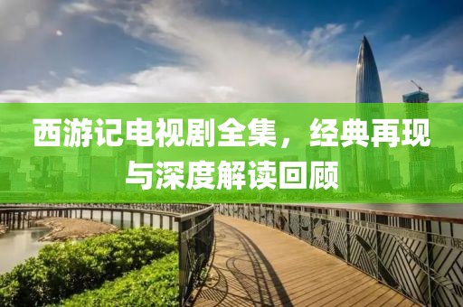 西游記電視劇全集，經(jīng)典再現(xiàn)與深度解讀回顧