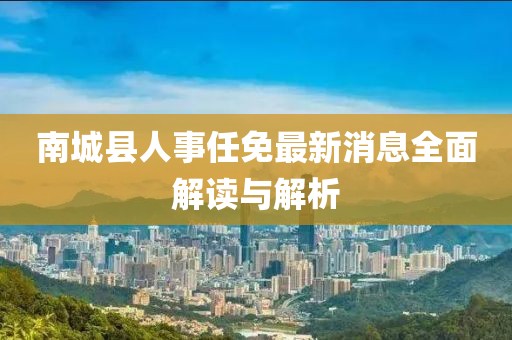 南城縣人事任免最新消息全面解讀與解析
