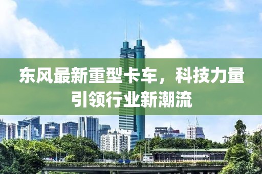 東風(fēng)最新重型卡車，科技力量引領(lǐng)行業(yè)新潮流