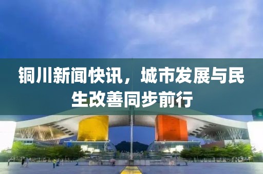 銅川新聞快訊，城市發(fā)展與民生改善同步前行