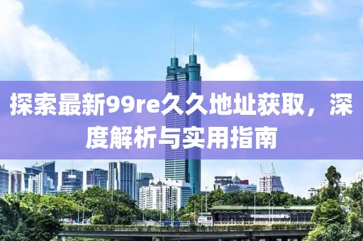 探索最新99re久久地址獲取，深度解析與實用指南