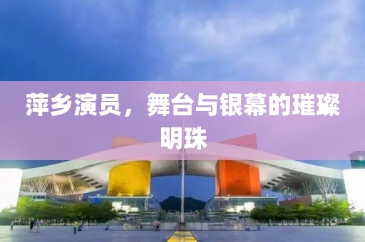 萍鄉(xiāng)演員，舞臺與銀幕的璀璨明珠