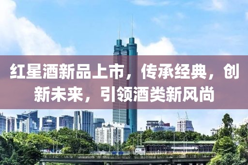 紅星酒新品上市，傳承經(jīng)典，創(chuàng)新未來，引領(lǐng)酒類新風(fēng)尚
