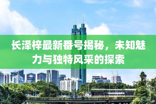 長澤梓最新番號(hào)揭秘，未知魅力與獨(dú)特風(fēng)采的探索