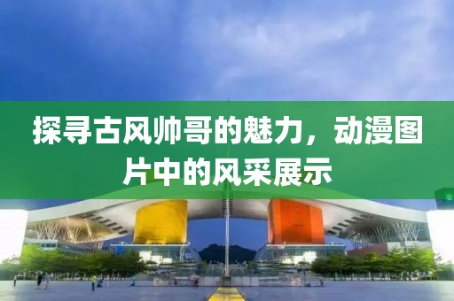 探尋古風帥哥的魅力，動漫圖片中的風采展示