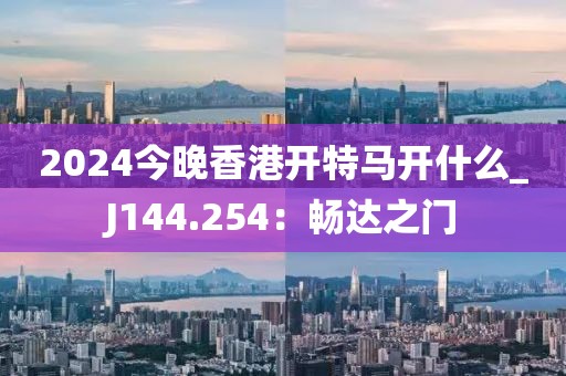 2024今晚香港開特馬開什么_J144.254：暢達(dá)之門