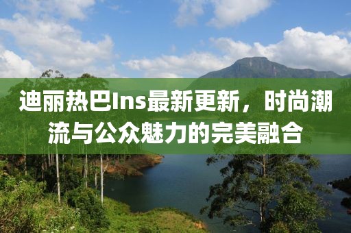 迪麗熱巴Ins最新更新，時尚潮流與公眾魅力的完美融合