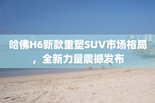 哈佛H6新款重塑SUV市場格局，全新力量震撼發(fā)布