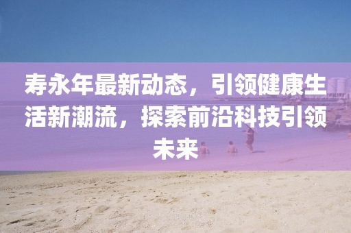 壽永年最新動態(tài)，引領(lǐng)健康生活新潮流，探索前沿科技引領(lǐng)未來
