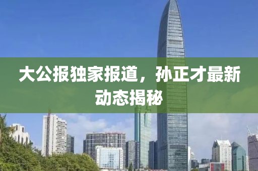 大公報獨家報道，孫正才最新動態(tài)揭秘